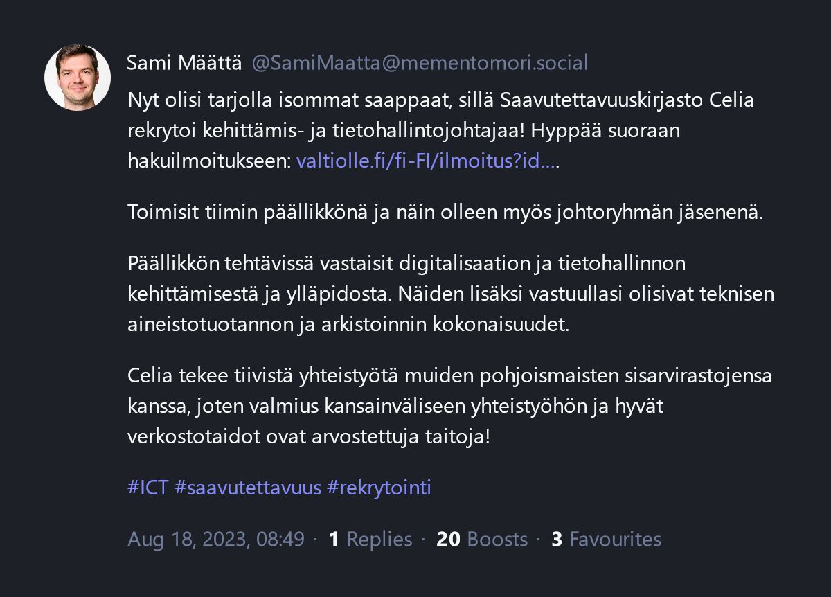 Kuvakaappaus käyttäjän Sami Määttä (@SamiMaatta@mementomori.social) viestistä. Viesti on lähetetty Aug 18, 2023, 08:49 ja sillä on 3 tykkäystä, 20 boostia ja 1 vastausta. Nyt olisi tarjolla isommat saappaat, sillä Saavutettavuuskirjasto Celia rekrytoi kehittämis- ja tietohallintojohtajaa! Hyppää suoraan hakuilmoitukseen: valtiolle.fi/fi-FI/ilmoitus?id. Toimisit tiimin päällikkönä ja näin olleen myös johtoryhmän jäsenenä. Päällikkön tehtävissä vastaisit digitalisaation ja tietohallinnon kehittämisestä ja ylläpidosta. Näiden lisäksi vastuullasi olisivat teknisen aineistotuotannon ja arkistoinnin kokonaisuudet. Celia tekee tiivistä yhteistyötä muiden pohjoismaisten sisarvirastojensa kanssa, joten valmius kansainväliseen yhteistyöhön ja hyvät verkostotaidot ovat arvostettuja taitoja! #ICT #saavutettavuus #rekrytointi